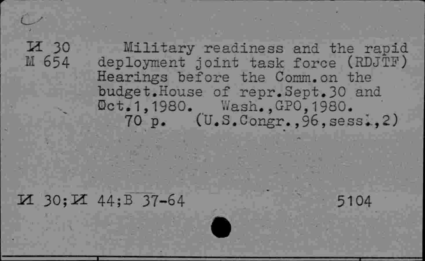 ﻿U 30 Military readiness and the rapid M 654 deployment joint task force (RDJTF) Hearings before the Comm.on the budget.House of repr.Sept.30 and Oct.1,1980. . Wash.,GPO,1980.
70 p. (U.S.Congr.,96,sessl,2)
M 30;Id 44;B 37-64
5104